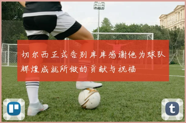 切尔西正式告别库库感谢他为球队辉煌成就所做的贡献与祝福