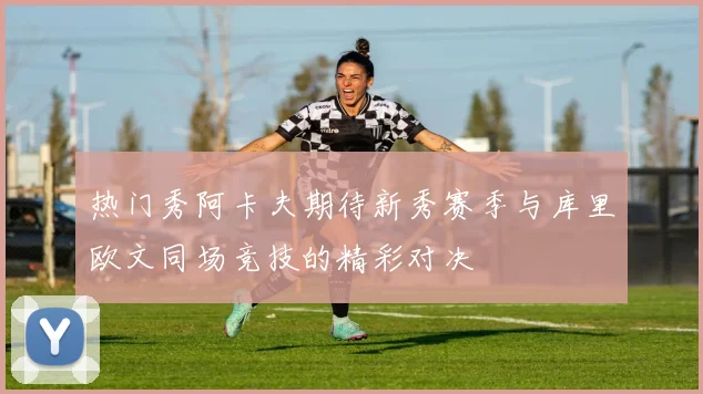 热门秀阿卡夫期待新秀赛季与库里欧文同场竞技的精彩对决