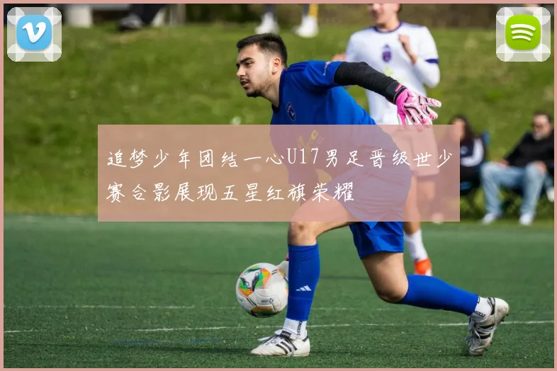 追梦少年团结一心U17男足晋级世少赛合影展现五星红旗荣耀