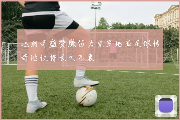 达利奇盛赞魔笛为克罗地亚足球传奇地位将长久不衰