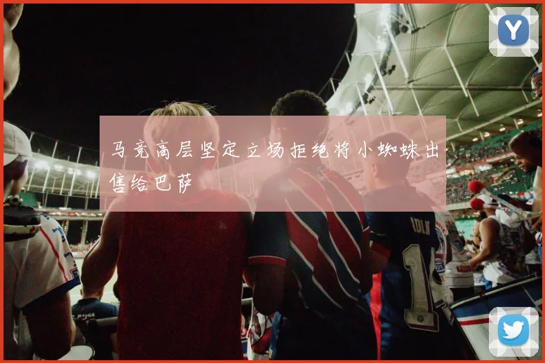 马竞高层坚定立场拒绝将小蜘蛛出售给巴萨