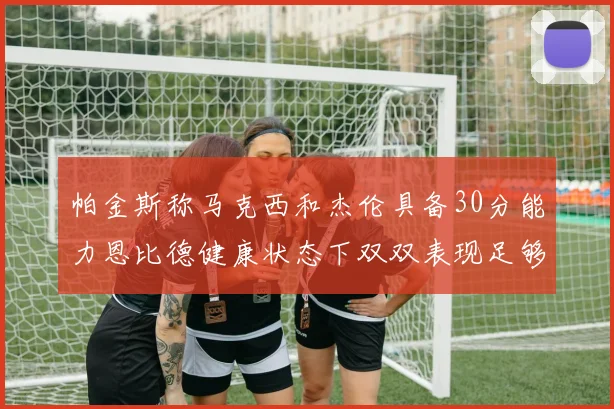 帕金斯称马克西和杰伦具备30分能力恩比德健康状态下双双表现足够