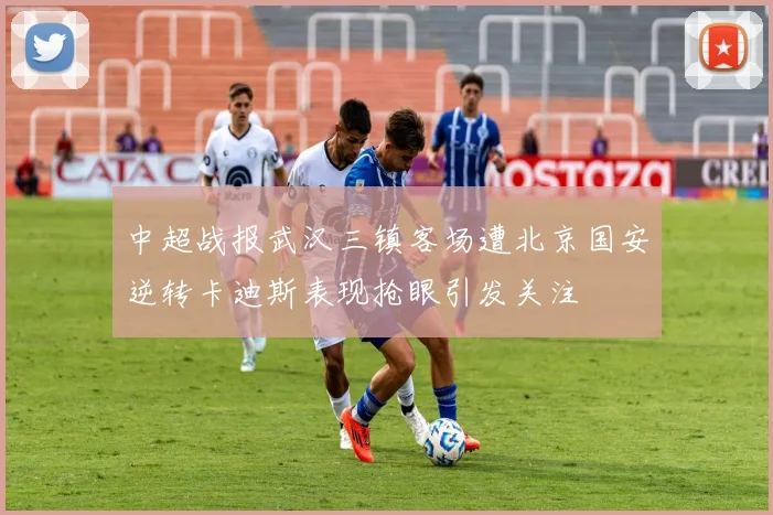 中超战报武汉三镇客场遭北京国安逆转卡迪斯表现抢眼引发关注