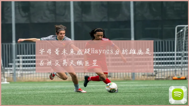 字母哥未来成疑Haynes分析雄鹿是否该交易天赋巨星
