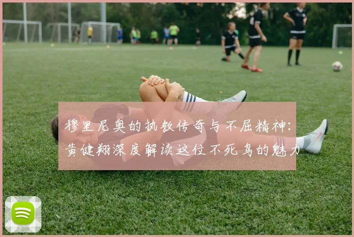 穆里尼奥的执教传奇与不屈精神：黄健翔深度解读这位不死鸟的魅力