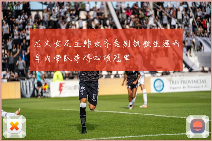 尤文女足主帅坎齐告别执教生涯两年内带队夺得四项冠军