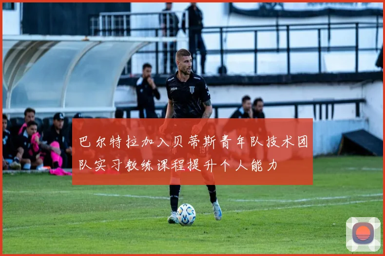 巴尔特拉加入贝蒂斯青年队技术团队实习教练课程提升个人能力