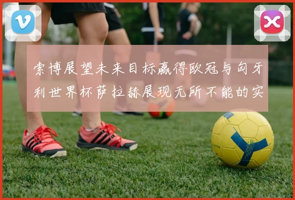 索博展望未来目标赢得欧冠与匈牙利世界杯萨拉赫展现无所不能的实力