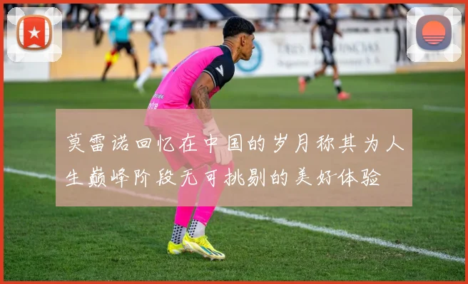 莫雷诺回忆在中国的岁月称其为人生巅峰阶段无可挑剔的美好体验