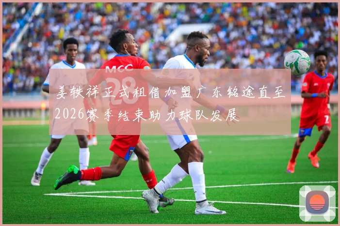姜轶祥正式租借加盟广东铭途直至2026赛季结束助力球队发展