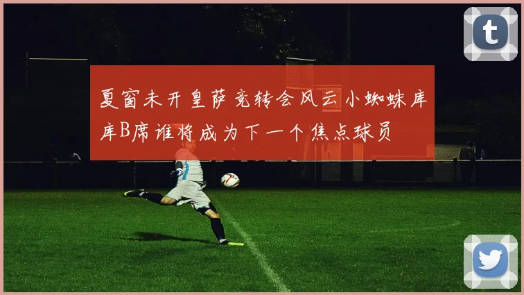 夏窗未开皇萨竞转会风云小蜘蛛库库B席谁将成为下一个焦点球员
