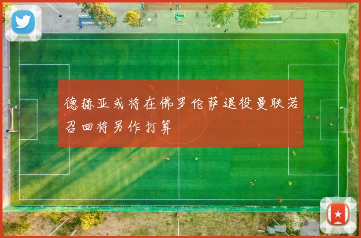 德赫亚或将在佛罗伦萨退役曼联若召回将另作打算