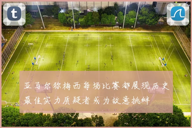 亚马尔称梅西每场比赛都展现历史最佳实力质疑者或为故意挑衅