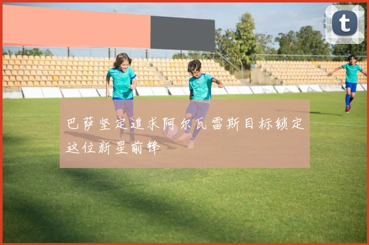 巴萨坚定追求阿尔瓦雷斯目标锁定这位新星前锋