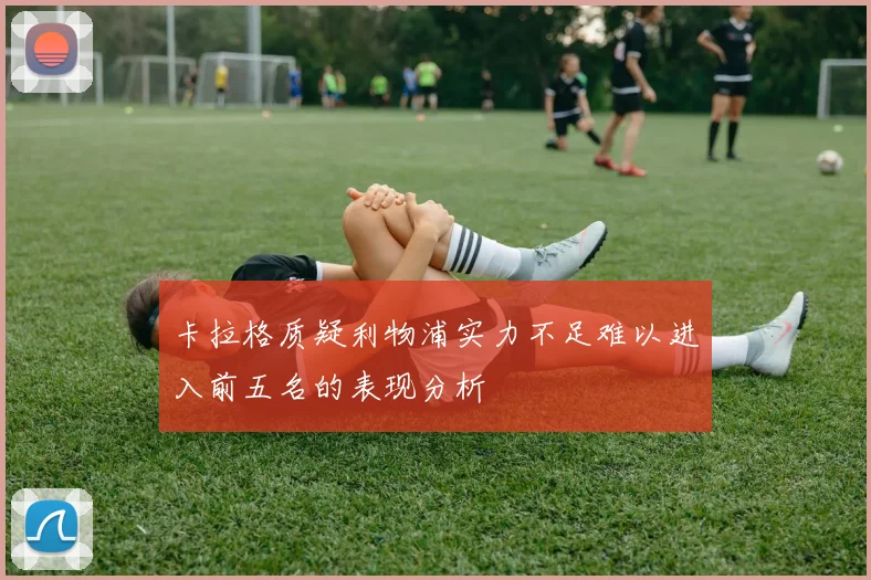 卡拉格质疑利物浦实力不足难以进入前五名的表现分析