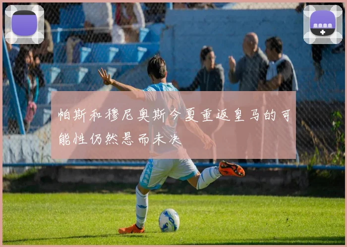 帕斯和穆尼奥斯今夏重返皇马的可能性仍然悬而未决