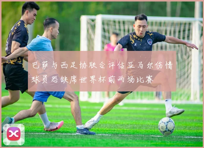 巴萨与西足协联合评估亚马尔伤情球员恐缺席世界杯前两场比赛