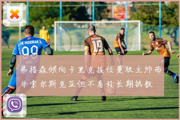 弗格森倾向卡里克接任曼联主帅而非索尔斯克亚但不看好长期执教