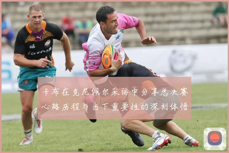 卡布在克尼佩尔采访中分享总决赛心路历程与当下重要性的深刻体悟