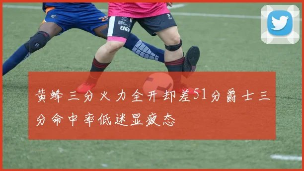 黄蜂三分火力全开却差51分爵士三分命中率低迷显疲态