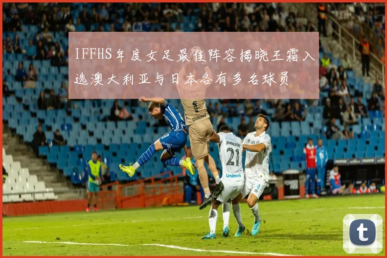 IFFHS年度女足最佳阵容揭晓王霜入选澳大利亚与日本各有多名球员