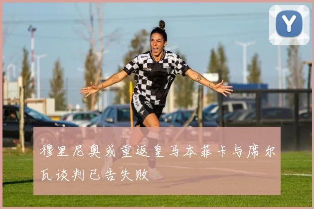 穆里尼奥或重返皇马本菲卡与席尔瓦谈判已告失败