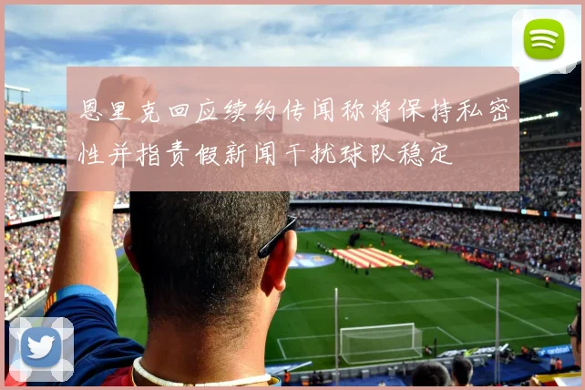 恩里克回应续约传闻称将保持私密性并指责假新闻干扰球队稳定