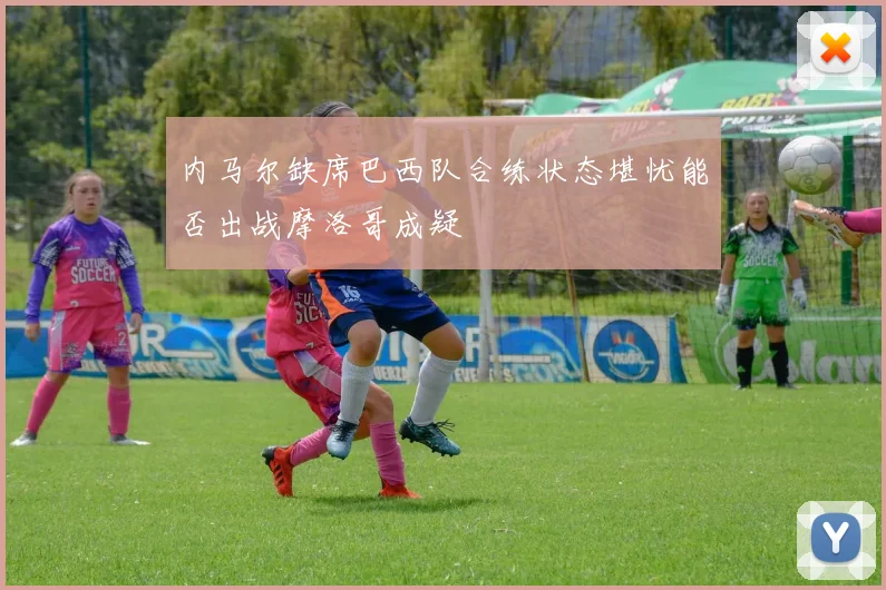 内马尔缺席巴西队合练状态堪忧能否出战摩洛哥成疑
