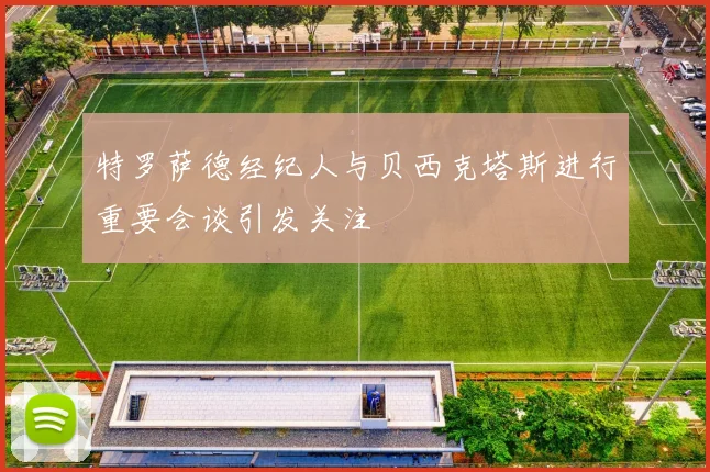 特罗萨德经纪人与贝西克塔斯进行重要会谈引发关注